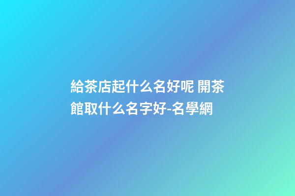 給茶店起什么名好呢 開茶館取什么名字好-名學網